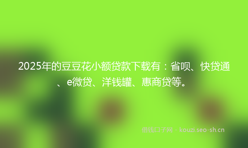 2025年的豆豆花小额贷款下载有：省呗、快贷通、e微贷、洋钱罐、惠商贷等。
