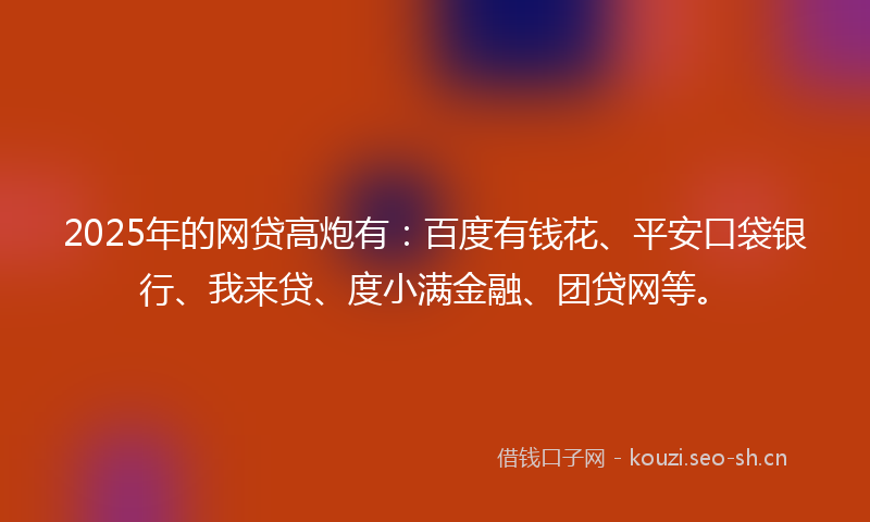2025年的网贷高炮有：百度有钱花、平安口袋银行、我来贷、度小满金融、团贷网等。