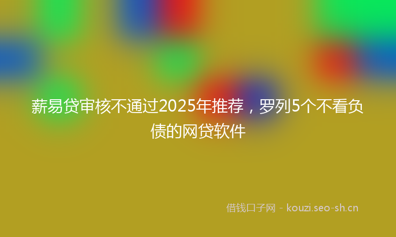 薪易贷审核不通过2025年推荐，罗列5个不看负债的网贷软件