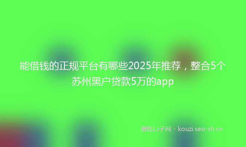 能借钱的正规平台有哪些2025年推荐，整合5个苏州黑户贷款5万的app