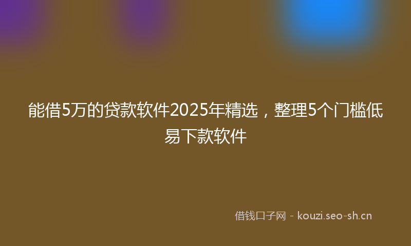 能借5万的贷款软件2025年精选，整理5个门槛低易下款软件