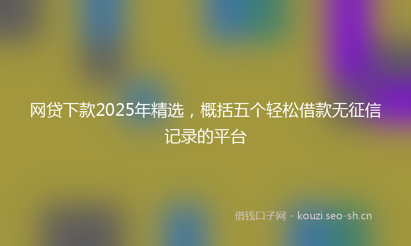 网贷下款2025年精选，概括五个轻松借款无征信记录的平台