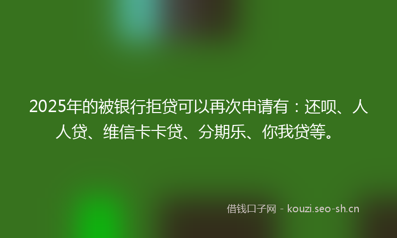 2025年的被银行拒贷可以再次申请有：还呗、人人贷、维信卡卡贷、分期乐、你我贷等。
