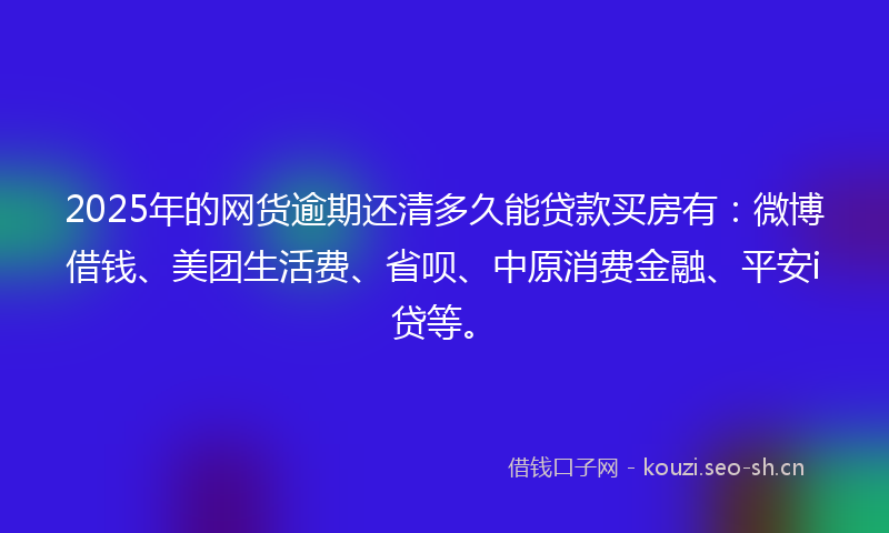 2025年的网货逾期还清多久能贷款买房有：微博借钱、美团生活费、省呗、中原消费金融、平安i贷等。
