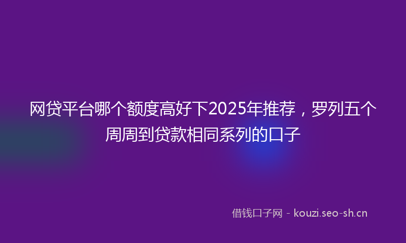 网贷平台哪个额度高好下2025年推荐，罗列五个周周到贷款相同系列的口子
