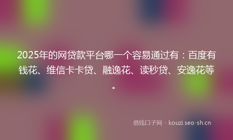 2025年的网贷款平台哪一个容易通过有：百度有钱花、维信卡卡贷、融逸花、读秒贷、安逸花等。