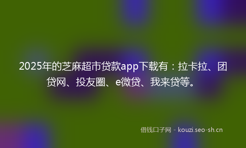 2025年的芝麻超市贷款app下载有：拉卡拉、团贷网、投友圈、e微贷、我来贷等。