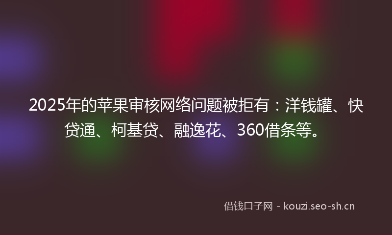 2025年的苹果审核网络问题被拒有：洋钱罐、快贷通、柯基贷、融逸花、360借条等。