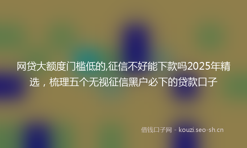 网贷大额度门槛低的,征信不好能下款吗2025年精选，梳理五个无视征信黑户必下的贷款口子
