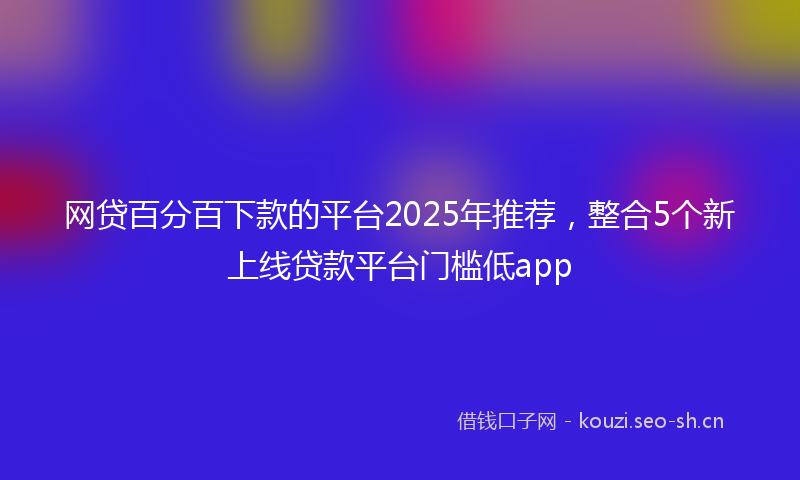 网贷百分百下款的平台2025年推荐，整合5个新上线贷款平台门槛低app