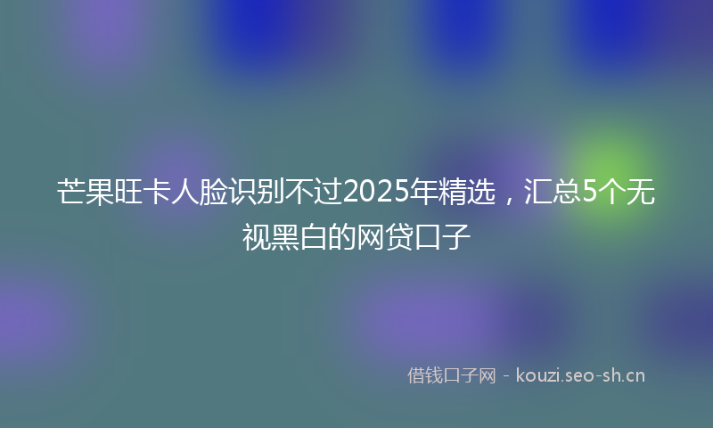 芒果旺卡人脸识别不过2025年精选，汇总5个无视黑白的网贷口子