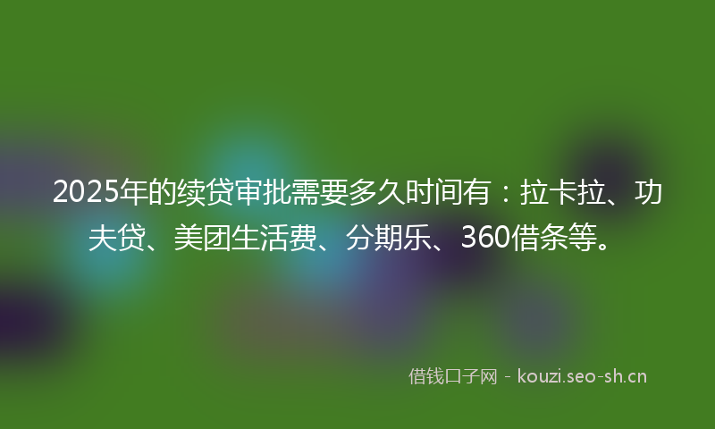 2025年的续贷审批需要多久时间有：拉卡拉、功夫贷、美团生活费、分期乐、360借条等。