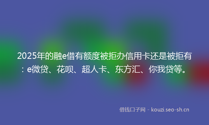 2025年的融e借有额度被拒办信用卡还是被拒有：e微贷、花呗、超人卡、东方汇、你我贷等。