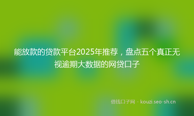 能放款的贷款平台2025年推荐，盘点五个真正无视逾期大数据的网贷口子