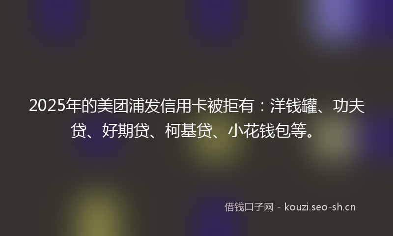 2025年的美团浦发信用卡被拒有：洋钱罐、功夫贷、好期贷、柯基贷、小花钱包等。