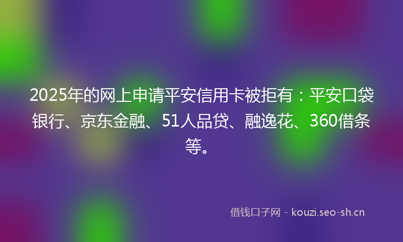 2025年的网上申请平安信用卡被拒有：平安口袋银行、京东金融、51人品贷、融逸花、360借条等。