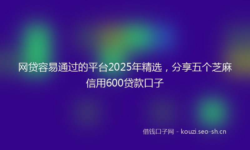 网贷容易通过的平台2025年精选，分享五个芝麻信用600贷款口子