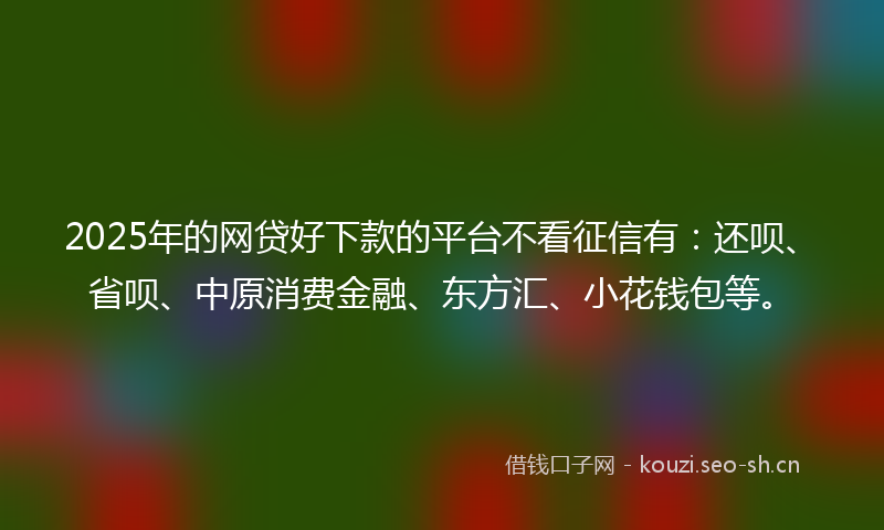 2025年的网贷好下款的平台不看征信有：还呗、省呗、中原消费金融、东方汇、小花钱包等。