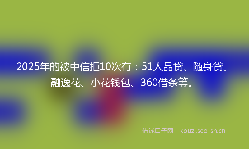 2025年的被中信拒10次有：51人品贷、随身贷、融逸花、小花钱包、360借条等。