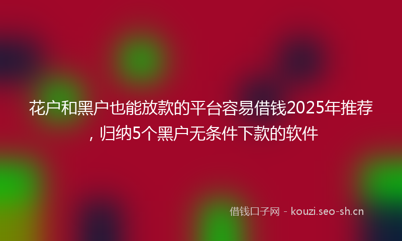 花户和黑户也能放款的平台容易借钱2025年推荐，归纳5个黑户无条件下款的软件