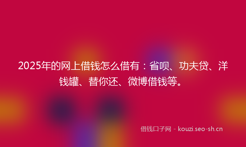 2025年的网上借钱怎么借有：省呗、功夫贷、洋钱罐、替你还、微博借钱等。