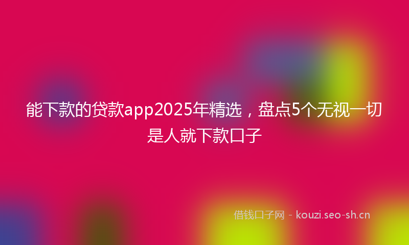 能下款的贷款app2025年精选，盘点5个无视一切是人就下款口子