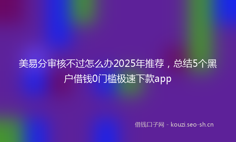 美易分审核不过怎么办2025年推荐，总结5个黑户借钱0门槛极速下款app