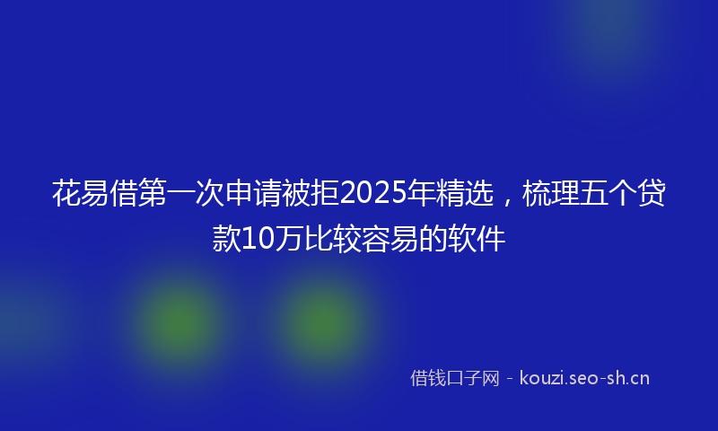 花易借第一次申请被拒2025年精选，梳理五个贷款10万比较容易的软件