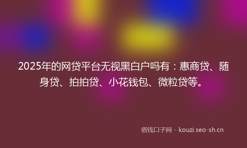 2025年的网贷平台无视黑白户吗有：惠商贷、随身贷、拍拍贷、小花钱包、微粒贷等。