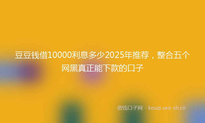 豆豆钱借10000利息多少2025年推荐，整合五个网黑真正能下款的口子