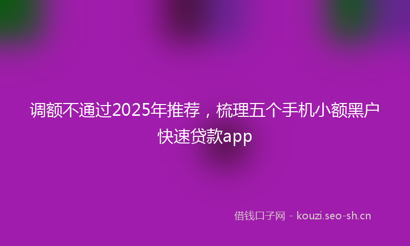 调额不通过2025年推荐，梳理五个手机小额黑户快速贷款app