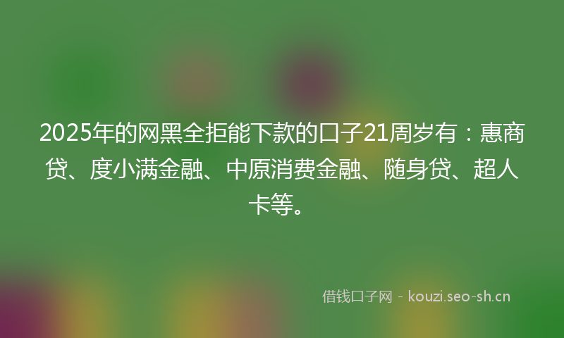 2025年的网黑全拒能下款的口子21周岁有：惠商贷、度小满金融、中原消费金融、随身贷、超人卡等。