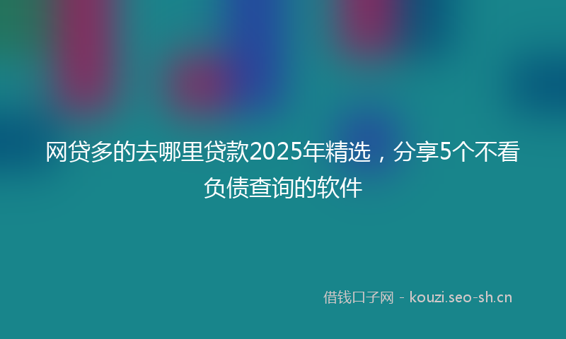 网贷多的去哪里贷款2025年精选，分享5个不看负债查询的软件