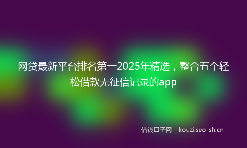 网贷最新平台排名第一2025年精选，整合五个轻松借款无征信记录的app
