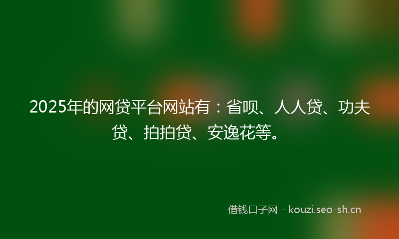 2025年的网贷平台网站有：省呗、人人贷、功夫贷、拍拍贷、安逸花等。