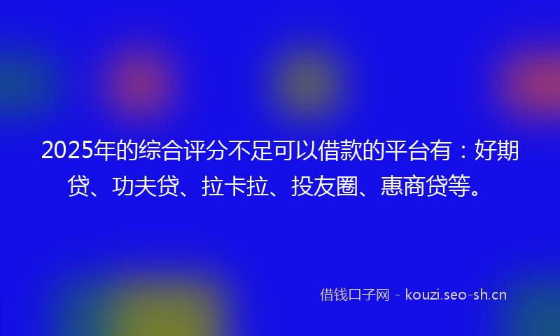 2025年的综合评分不足可以借款的平台有：好期贷、功夫贷、拉卡拉、投友圈、惠商贷等。