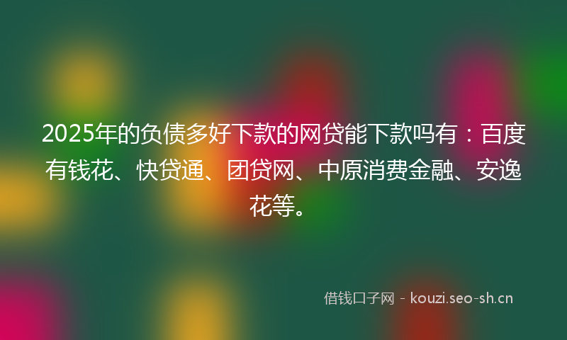 2025年的负债多好下款的网贷能下款吗有：百度有钱花、快贷通、团贷网、中原消费金融、安逸花等。