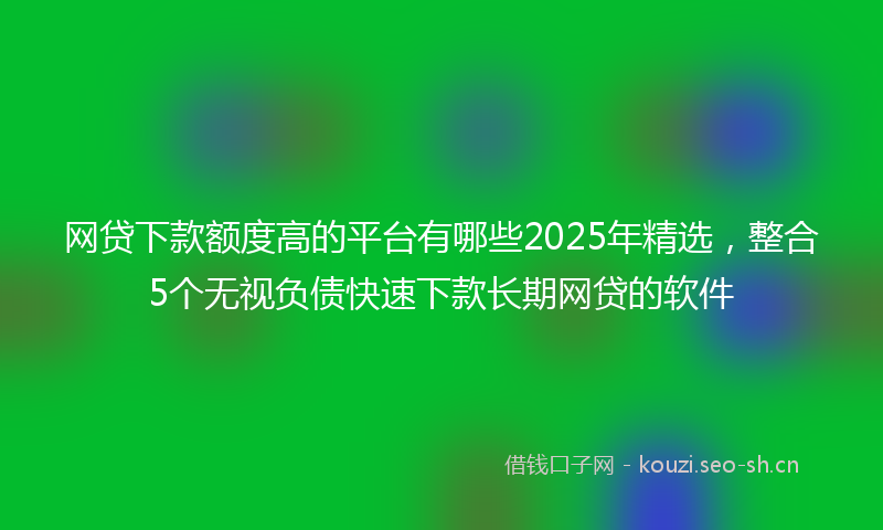 网贷下款额度高的平台有哪些2025年精选，整合5个无视负债快速下款长期网贷的软件