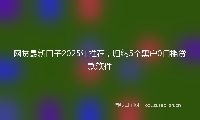 网贷最新口子2025年推荐，归纳5个黑户0门槛贷款软件