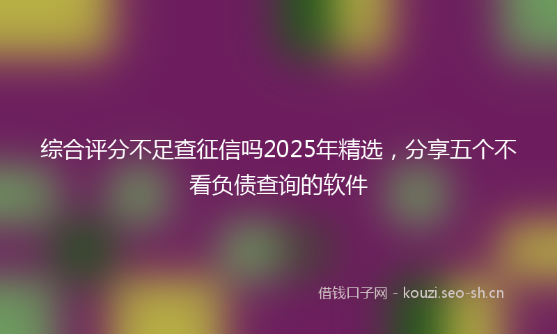 综合评分不足查征信吗2025年精选，分享五个不看负债查询的软件