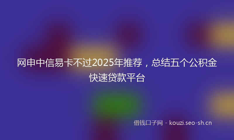 网申中信易卡不过2025年推荐，总结五个公积金快速贷款平台