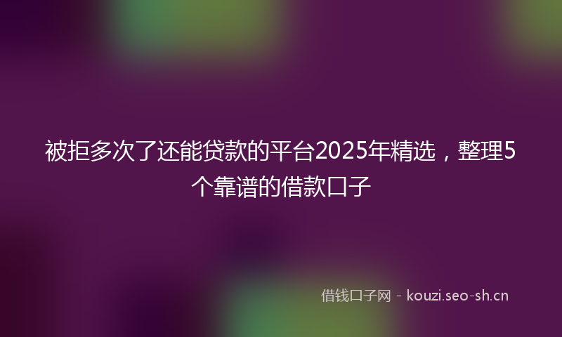 被拒多次了还能贷款的平台2025年精选，整理5个靠谱的借款口子