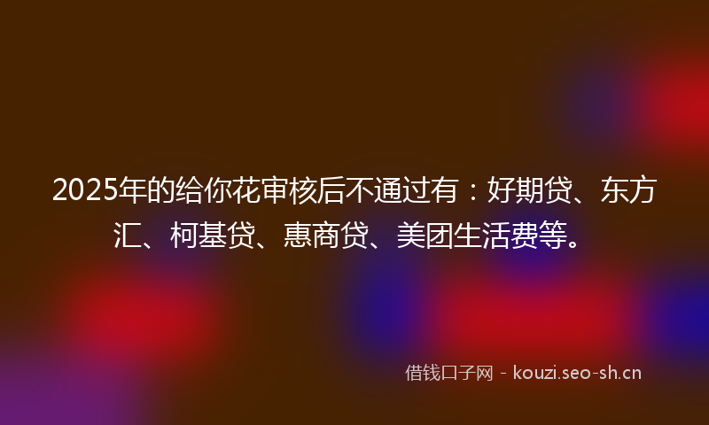 2025年的给你花审核后不通过有：好期贷、东方汇、柯基贷、惠商贷、美团生活费等。