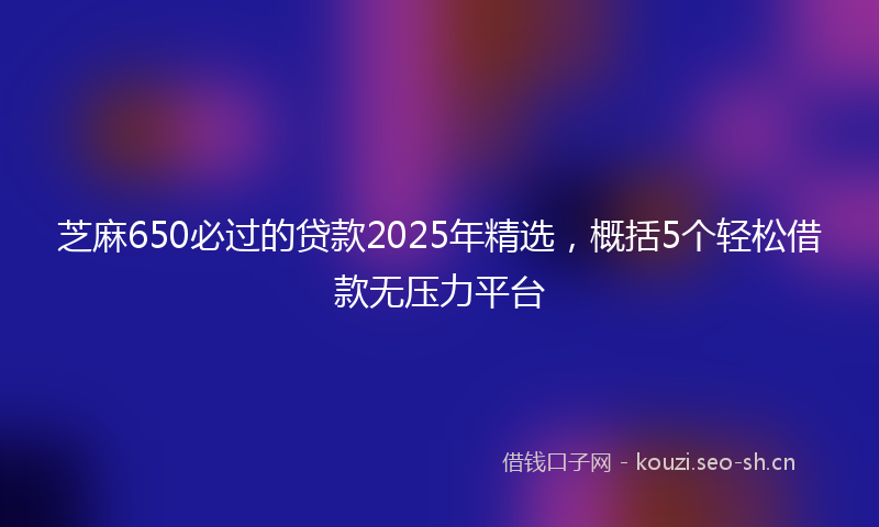 芝麻650必过的贷款2025年精选，概括5个轻松借款无压力平台