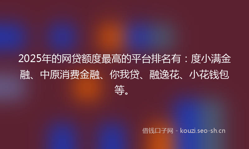 2025年的网贷额度最高的平台排名有：度小满金融、中原消费金融、你我贷、融逸花、小花钱包等。