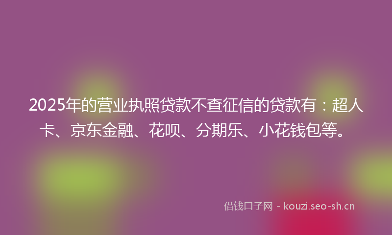 2025年的营业执照贷款不查征信的贷款有：超人卡、京东金融、花呗、分期乐、小花钱包等。