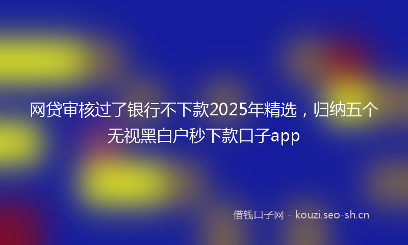 网贷审核过了银行不下款2025年精选，归纳五个无视黑白户秒下款口子app