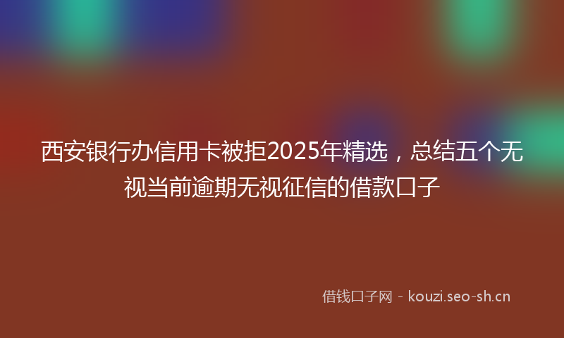 西安银行办信用卡被拒2025年精选，总结五个无视当前逾期无视征信的借款口子