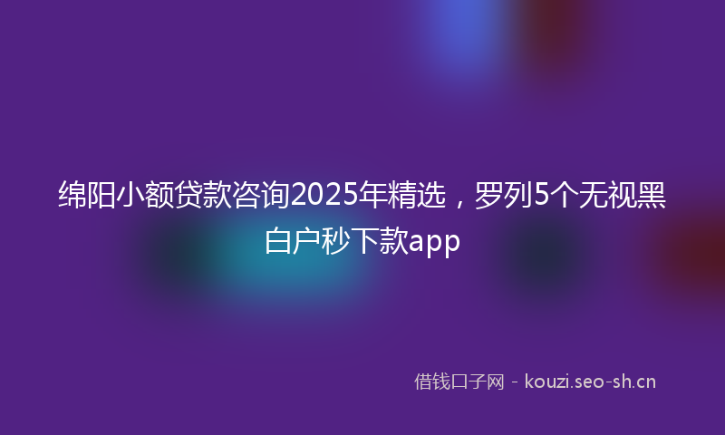 绵阳小额贷款咨询2025年精选，罗列5个无视黑白户秒下款app