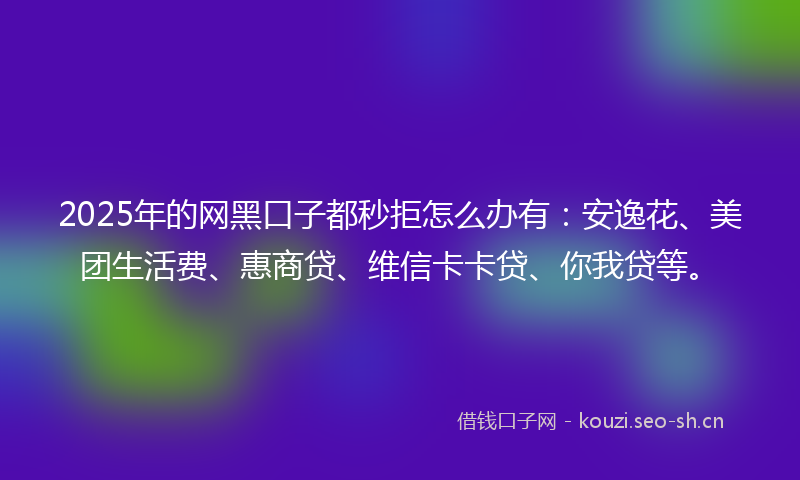 2025年的网黑口子都秒拒怎么办有：安逸花、美团生活费、惠商贷、维信卡卡贷、你我贷等。